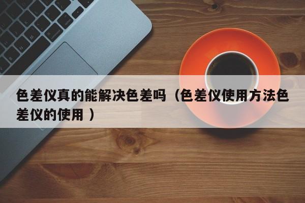 色差儀真的能解決色差嗎（色差儀使用方法色差儀的使用 ）