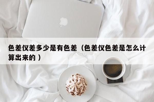 色差儀差多少是有色差（色差儀色差是怎么計(jì)算出來(lái)的 ）