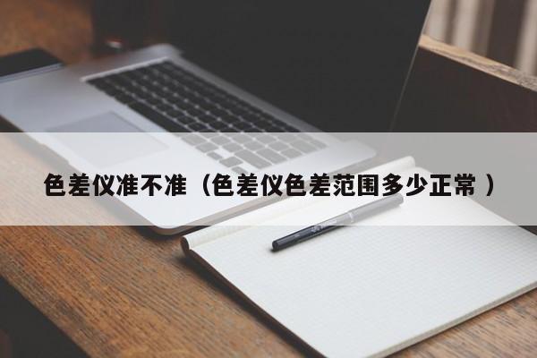 色差儀準(zhǔn)不準(zhǔn)（色差儀色差范圍多少正常 ）
