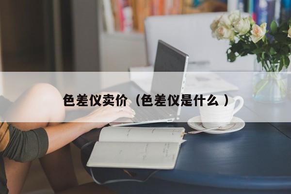 色差儀賣價(jià)（色差儀是什么 ）
