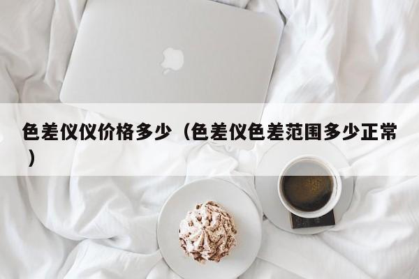 色差儀儀價(jià)格多少（色差儀色差范圍多少正常 ）