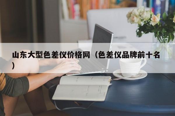 山東大型色差儀價(jià)格網(wǎng)（色差儀品牌前十名 ）