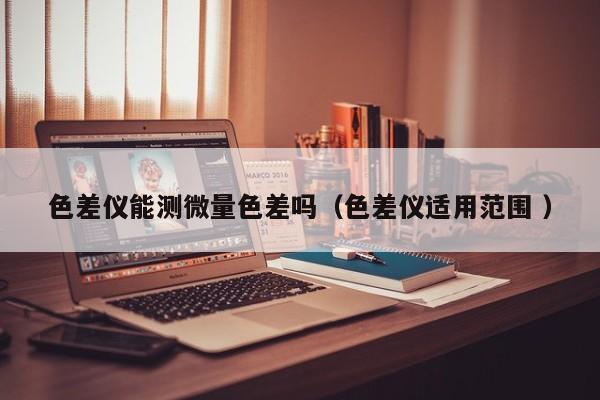 色差儀能測微量色差嗎（色差儀適用范圍 ）