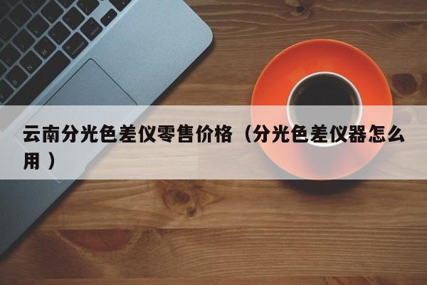 云南分光色差儀零售價(jià)格（分光色差儀器怎么用 ）