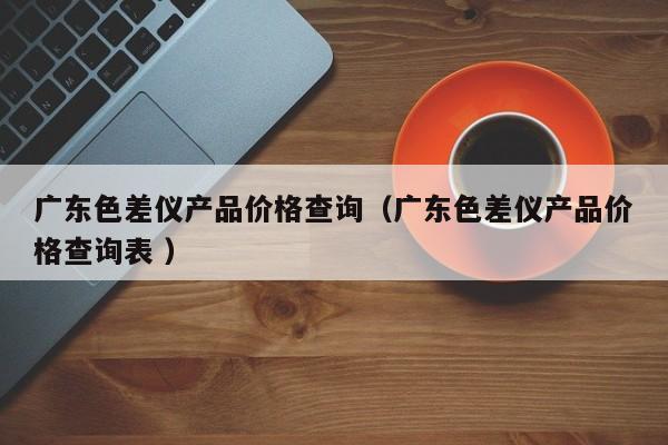 廣東色差儀產(chǎn)品價格查詢（廣東色差儀產(chǎn)品價格查詢表 ）