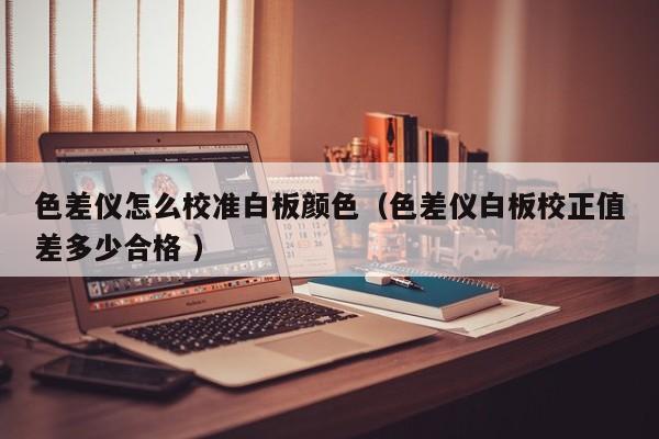 色差儀怎么校準白板顏色（色差儀白板校正值差多少合格 ）
