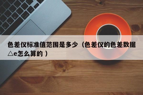 色差儀標(biāo)準(zhǔn)值范圍是多少（色差儀的色差數(shù)據(jù)△e怎么算的 ）
