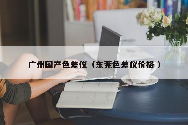 廣州國(guó)產(chǎn)色差儀（東莞色差儀價(jià)格 ）