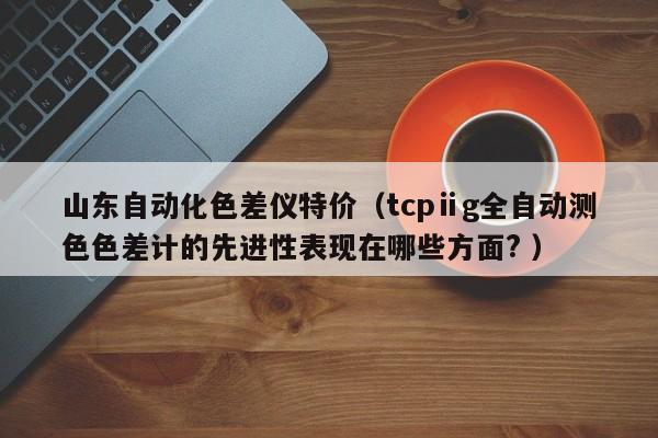 山東自動化色差儀特價（tcpⅱg全自動測色色差計的先進性表現(xiàn)在哪些方面? ）