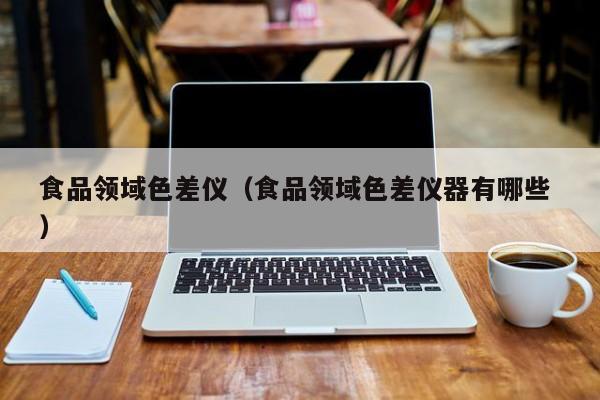 食品領(lǐng)域色差儀（食品領(lǐng)域色差儀器有哪些 ）