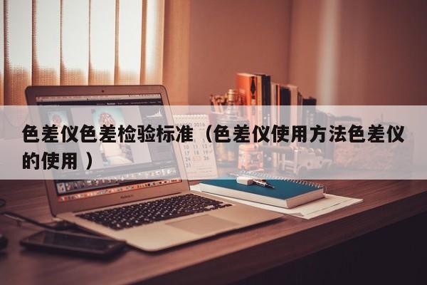 色差儀色差檢驗(yàn)標(biāo)準(zhǔn)（色差儀使用方法色差儀的使用 ）