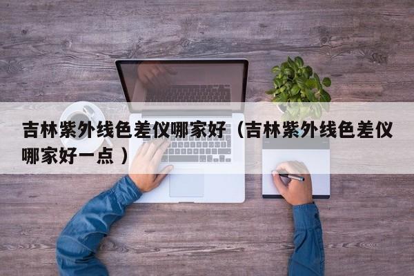 吉林紫外線色差儀哪家好（吉林紫外線色差儀哪家好一點 ）