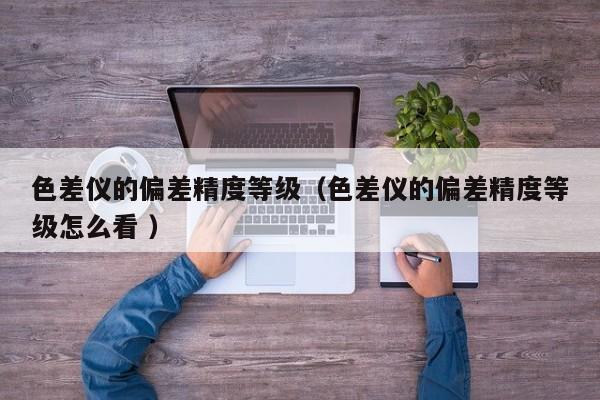 色差儀的偏差精度等級(jí)（色差儀的偏差精度等級(jí)怎么看 ）