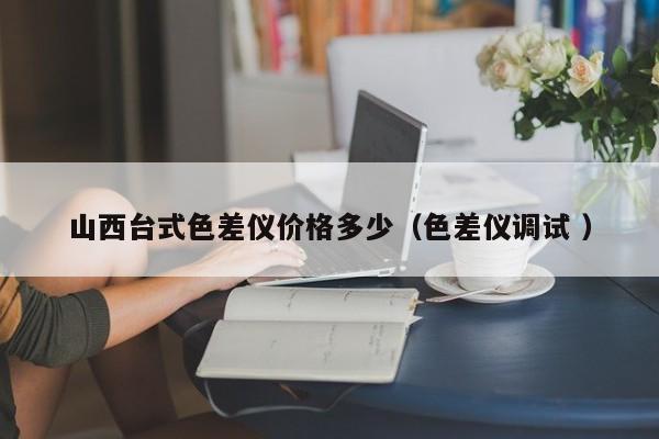 山西臺(tái)式色差儀價(jià)格多少（色差儀調(diào)試 ）