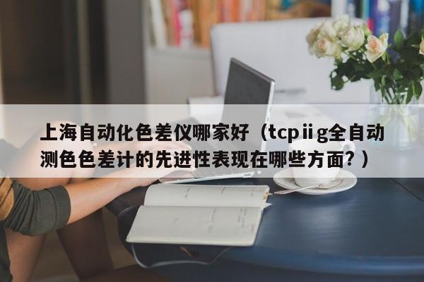 上海自動(dòng)化色差儀哪家好（tcpⅱg全自動(dòng)測(cè)色色差計(jì)的先進(jìn)性表現(xiàn)在哪些方面? ）