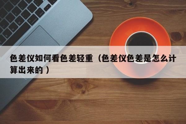 色差儀如何看色差輕重（色差儀色差是怎么計算出來的 ）