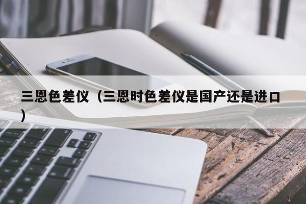 三恩色差儀（三恩時(shí)色差儀是國(guó)產(chǎn)還是進(jìn)口 ）
