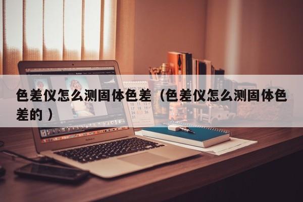 色差儀怎么測(cè)固體色差（色差儀怎么測(cè)固體色差的 ）