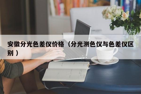 安徽分光色差儀價格（分光測色儀與色差儀區(qū)別 ）