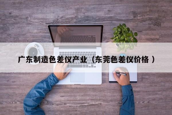 廣東制造色差儀產(chǎn)業(yè)（東莞色差儀價格 ）
