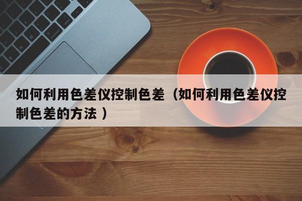 如何利用色差儀控制色差（如何利用色差儀控制色差的方法 ）