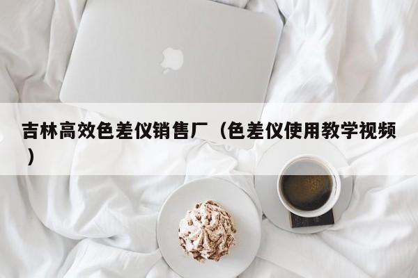 吉林高效色差儀銷(xiāo)售廠（色差儀使用教學(xué)視頻 ）