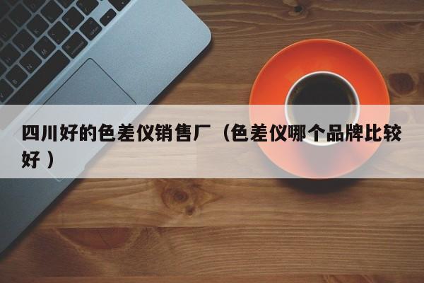 四川好的色差儀銷售廠（色差儀哪個(gè)品牌比較好 ）