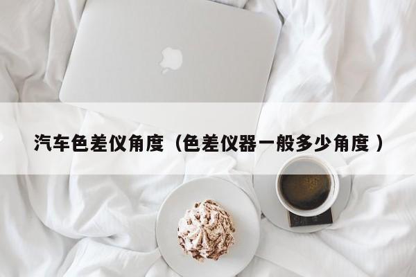 汽車色差儀角度（色差儀器一般多少角度 ）