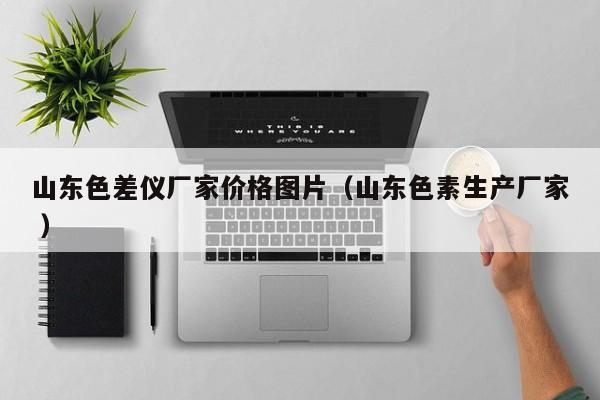 山東色差儀廠家價(jià)格圖片（山東色素生產(chǎn)廠家 ）