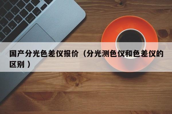 國產(chǎn)分光色差儀報(bào)價（分光測色儀和色差儀的區(qū)別 ）