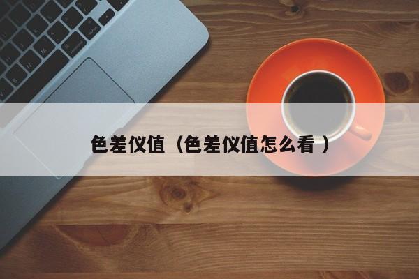 色差儀值（色差儀值怎么看 ）