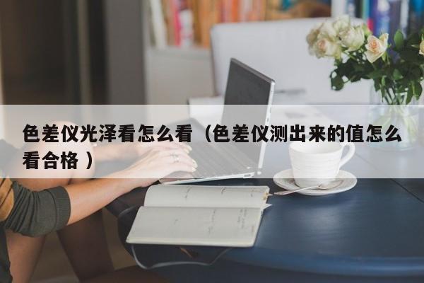 色差儀光澤看怎么看（色差儀測(cè)出來(lái)的值怎么看合格 ）