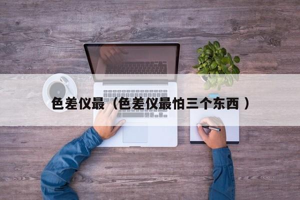 色差儀最（色差儀最怕三個(gè)東西 ）