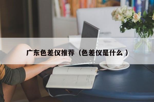 廣東色差儀推薦（色差儀是什么 ）