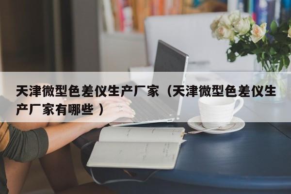 天津微型色差儀生產(chǎn)廠家（天津微型色差儀生產(chǎn)廠家有哪些 ）