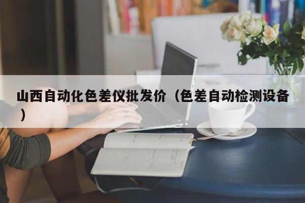 山西自動(dòng)化色差儀批發(fā)價(jià)（色差自動(dòng)檢測(cè)設(shè)備 ）