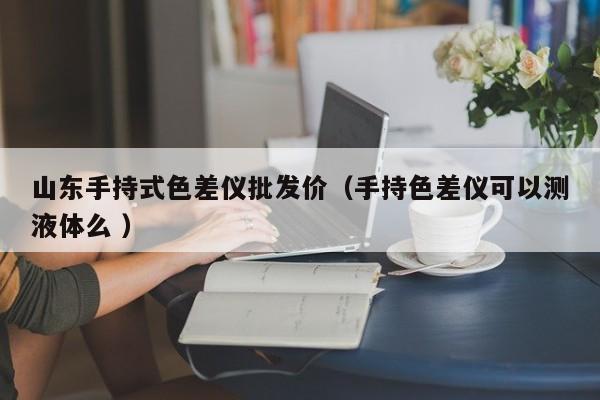 山東手持式色差儀批發(fā)價（手持色差儀可以測液體么 ）