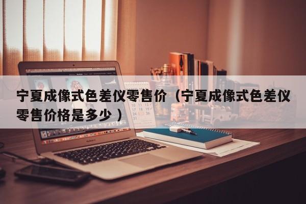 寧夏成像式色差儀零售價（寧夏成像式色差儀零售價格是多少 ）