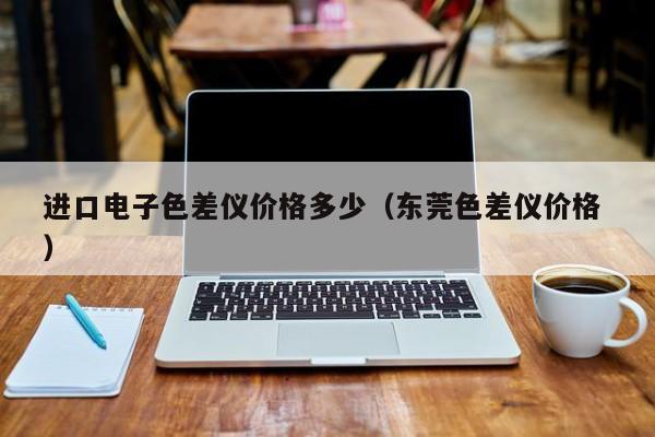 進(jìn)口電子色差儀價(jià)格多少（東莞色差儀價(jià)格 ）