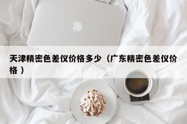 天津精密色差儀價(jià)格多少（廣東精密色差儀價(jià)格 ）