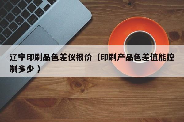 遼寧印刷品色差儀報(bào)價(jià)（印刷產(chǎn)品色差值能控制多少 ）