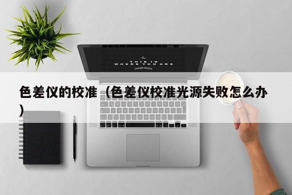 色差儀的校準（色差儀校準光源失敗怎么辦 ）