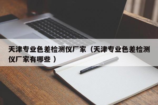天津?qū)I(yè)色差檢測(cè)儀廠家（天津?qū)I(yè)色差檢測(cè)儀廠家有哪些 ）