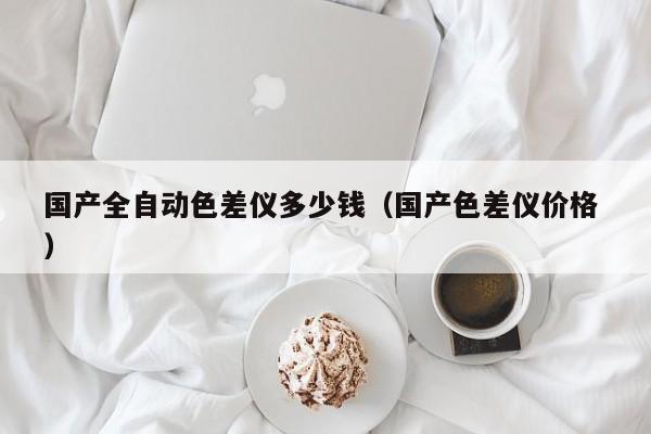 國產(chǎn)全自動色差儀多少錢（國產(chǎn)色差儀價格 ）