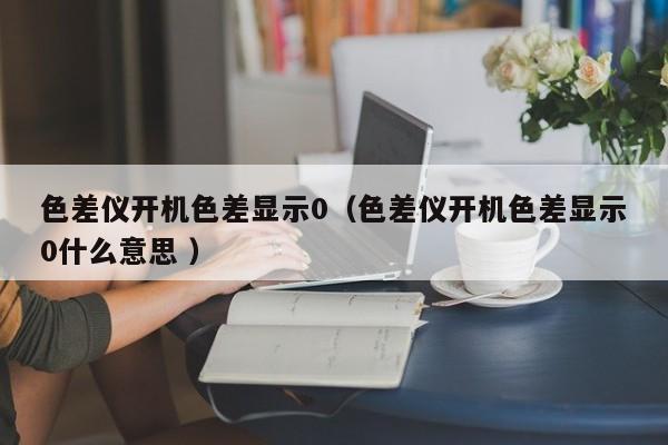 色差儀開(kāi)機(jī)色差顯示0（色差儀開(kāi)機(jī)色差顯示0什么意思 ）