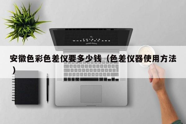 安徽色彩色差儀要多少錢(qián)（色差儀器使用方法 ）
