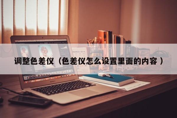 調(diào)整色差儀（色差儀怎么設(shè)置里面的內(nèi)容 ）