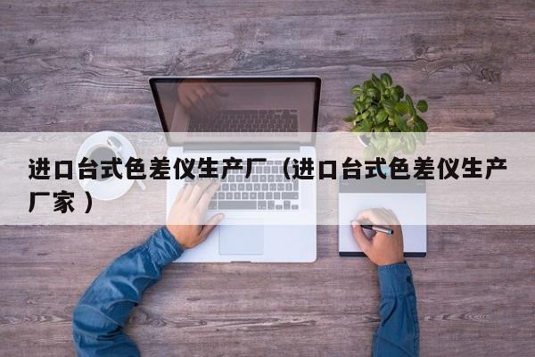 進(jìn)口臺(tái)式色差儀生產(chǎn)廠（進(jìn)口臺(tái)式色差儀生產(chǎn)廠家 ）