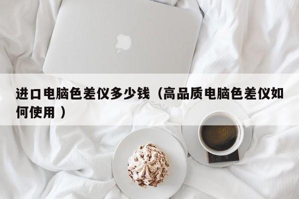 進(jìn)口電腦色差儀多少錢（高品質(zhì)電腦色差儀如何使用 ）