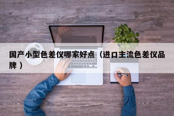 國產(chǎn)小型色差儀哪家好點（進口主流色差儀品牌 ）